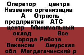 Оператор Call-центра › Название организации ­ А3 › Отрасль предприятия ­ АТС, call-центр › Минимальный оклад ­ 17 000 - Все города Работа » Вакансии   . Амурская обл.,Магдагачинский р-н